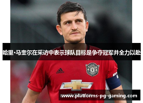 哈里·马奎尔在采访中表示球队目标是争夺冠军并全力以赴 哈里·马奎尔在采访中表示球队目标是争夺冠军并全力以赴