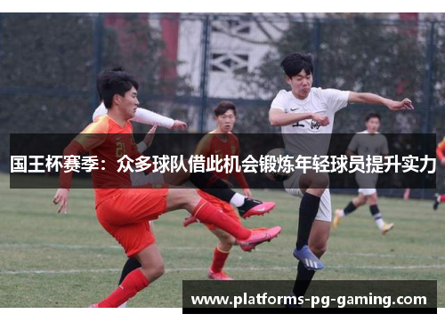 国王杯赛季:众多球队借此机会锻炼年轻球员提升实力 国王杯赛季:众多球队借此机会锻炼年轻球员提升实力