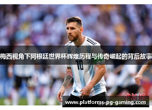梅西视角下阿根廷世界杯辉煌历程与传奇崛起的背后故事