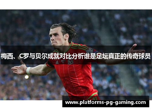 梅西、C罗与贝尔成就对比分析谁是足坛真正的传奇球员