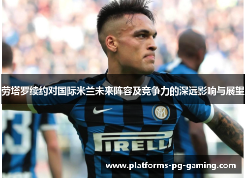 劳塔罗续约对国际米兰未来阵容及竞争力的深远影响与展望