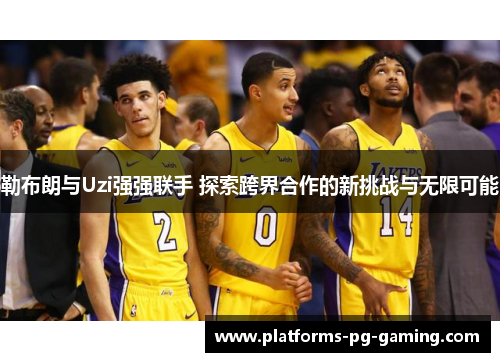 勒布朗与Uzi强强联手 探索跨界合作的新挑战与无限可能