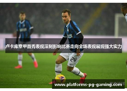 卢卡库意甲首秀表现深刻影响比赛走向全场表现展现强大实力