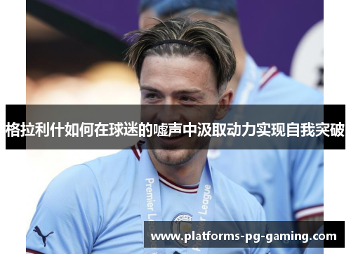 格拉利什如何在球迷的嘘声中汲取动力实现自我突破