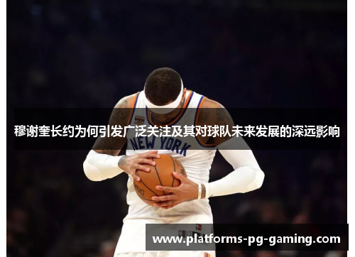 穆谢奎长约为何引发广泛关注及其对球队未来发展的深远影响