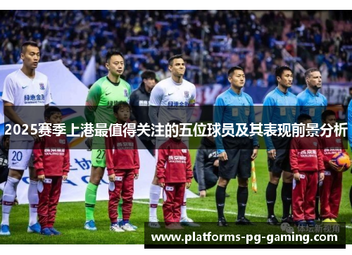 2025赛季上港最值得关注的五位球员及其表现前景分析