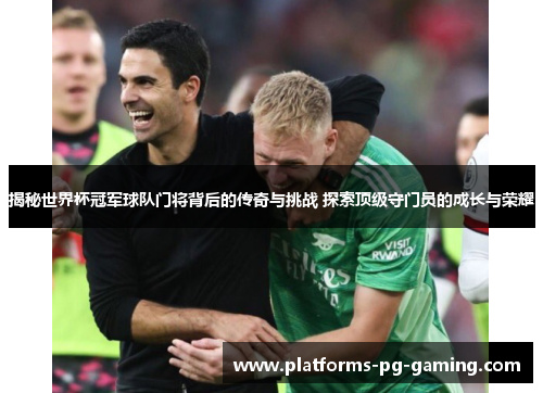 揭秘世界杯冠军球队门将背后的传奇与挑战 探索顶级守门员的成长与荣耀