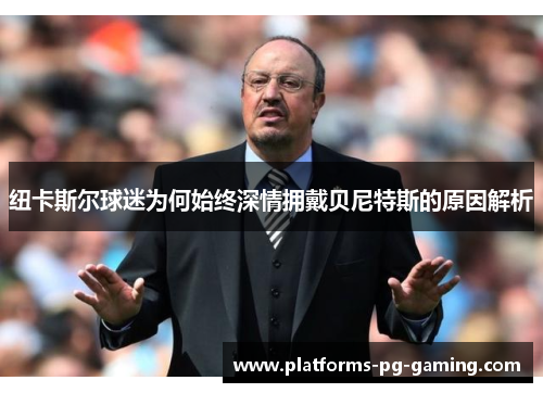 纽卡斯尔球迷为何始终深情拥戴贝尼特斯的原因解析