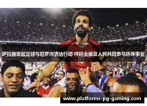 萨拉赫发起足球与尼罗河清洁行动 呼吁全埃及人民共同参与环保事业 萨拉赫发起足球与尼罗河清洁行动 呼吁全埃及人民共同参与环保事业