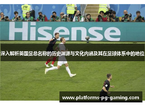 深入解析英国足总名称的历史渊源与文化内涵及其在足球体系中的地位