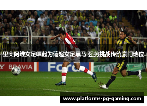里奥阿维女足崛起为葡超女足黑马 强势挑战传统豪门地位