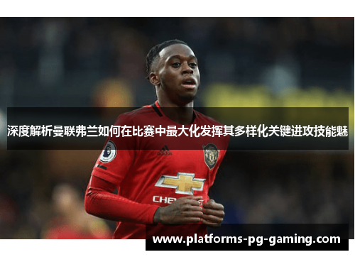 深度解析曼联弗兰如何在比赛中最大化发挥其多样化关键进攻技能魅