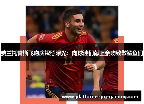 费兰托雷斯飞吻庆祝照曝光：向球迷们献上亲吻致敬鲨鱼们